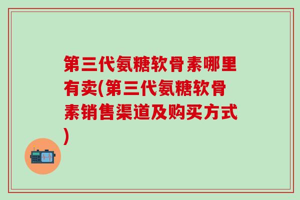 第三代氨糖软骨素哪里有卖(第三代氨糖软骨素销售渠道及购买方式)