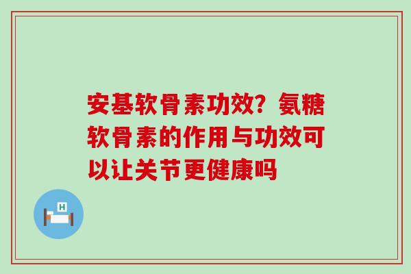 安基软骨素功效？氨糖软骨素的作用与功效可以让关节更健康吗