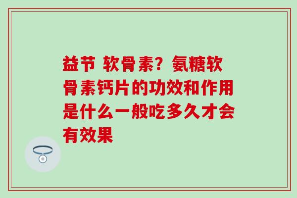 益节 软骨素？氨糖软骨素钙片的功效和作用是什么一般吃多久才会有效果