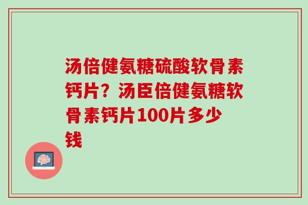 汤倍健氨糖硫酸软骨素钙片？汤臣倍健氨糖软骨素钙片100片多少钱