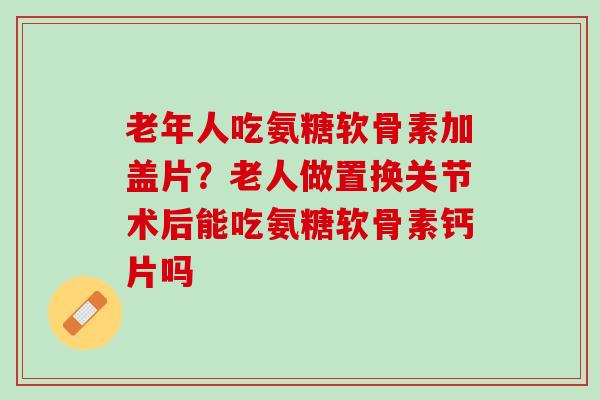 老年人吃氨糖软骨素加盖片？老人做置换关节术后能吃氨糖软骨素钙片吗