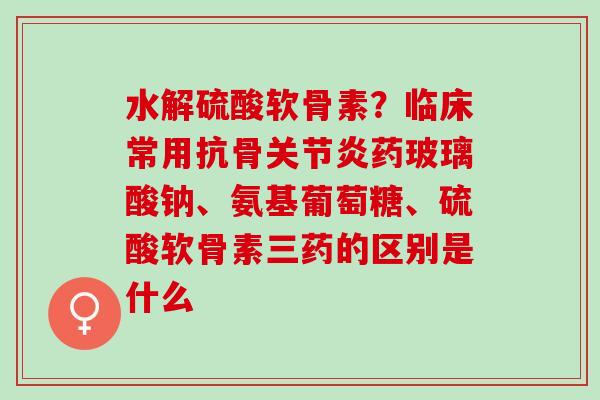 水解硫酸软骨素？临床常用抗骨关节炎药玻璃酸钠、氨基葡萄糖、硫酸软骨素三药的区别是什么