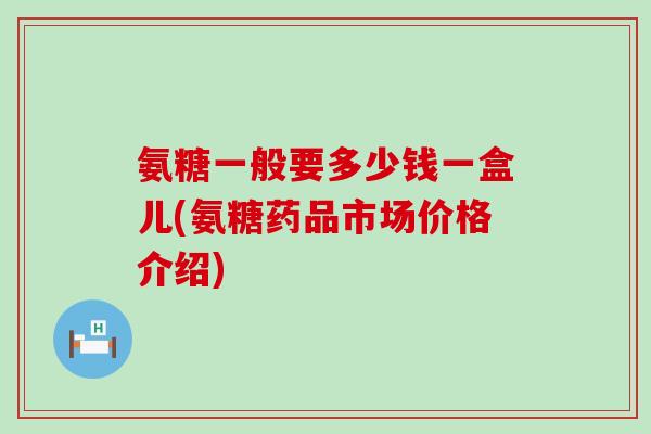 氨糖一般要多少钱一盒儿(氨糖药品市场价格介绍)