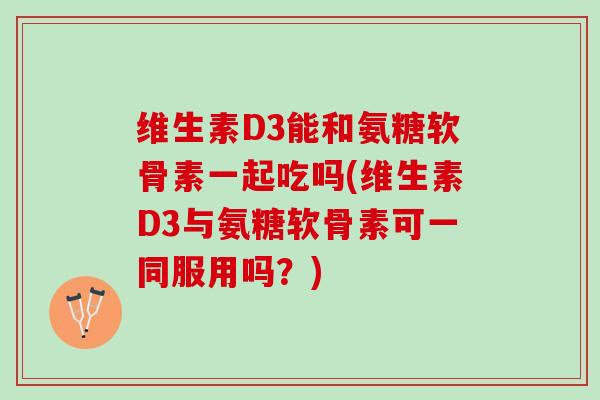 维生素D3能和氨糖软骨素一起吃吗(维生素D3与氨糖软骨素可一同服用吗？)
