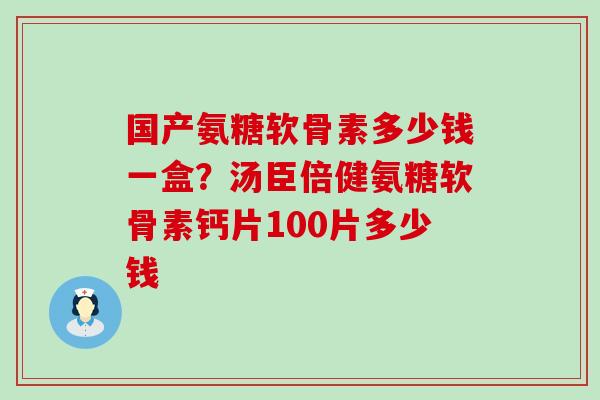 国产氨糖软骨素多少钱一盒？汤臣倍健氨糖软骨素钙片100片多少钱
