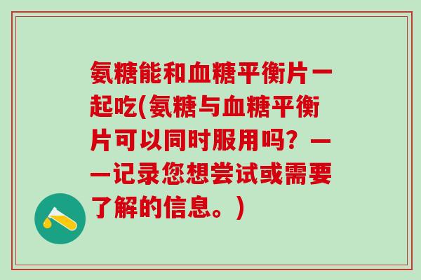 氨糖能和血糖平衡片一起吃(氨糖与血糖平衡片可以同时服用吗？——记录您想尝试或需要了解的信息。)