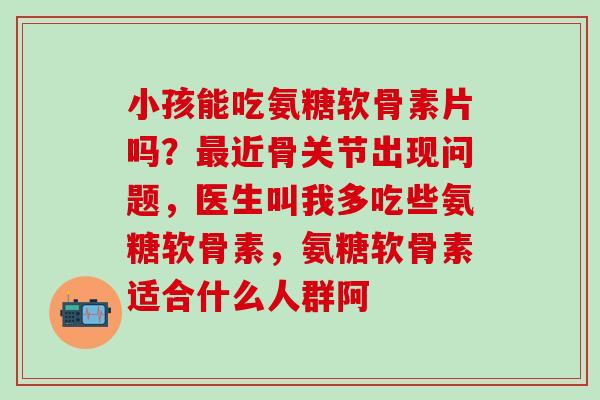 小孩能吃氨糖软骨素片吗?近骨关节出现问题,医生叫我多吃些氨糖软骨素,氨糖软骨素适合什么人群阿 小孩能吃氨糖软骨素片吗?近骨关节出现问题,医生叫我多吃些氨糖软骨素,氨糖软骨素适合什么人群阿