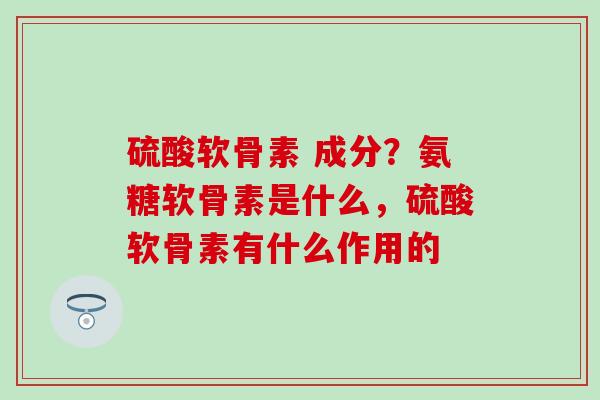 硫酸软骨素 成分？氨糖软骨素是什么，硫酸软骨素有什么作用的