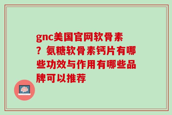 gnc美国官网软骨素？氨糖软骨素钙片有哪些功效与作用有哪些品牌可以推荐