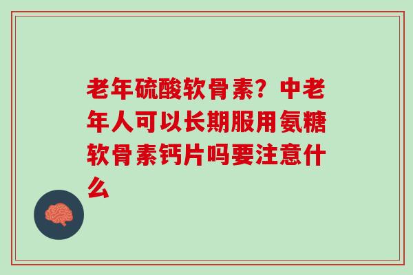 老年硫酸软骨素？中老年人可以长期服用氨糖软骨素钙片吗要注意什么