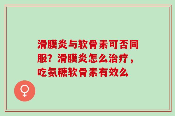 滑膜炎与软骨素可否同服？滑膜炎怎么治疗，吃氨糖软骨素有效么