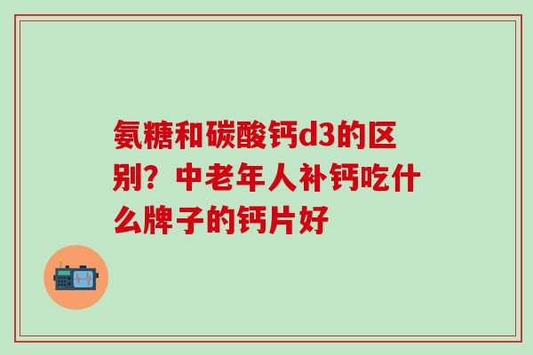 氨糖和碳酸钙d3的区别？中老年人补钙吃什么牌子的钙片好