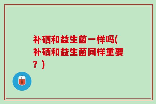 补硒和益生菌一样吗(补硒和益生菌同样重要?) 补硒和益生菌一样吗(补硒和益生菌同样重要?)