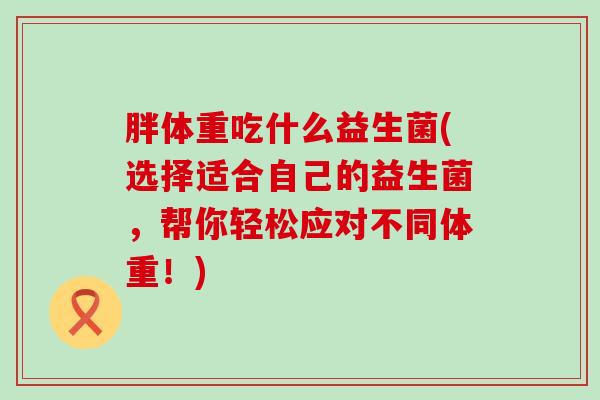 胖体重吃什么益生菌(选择适合自己的益生菌，帮你轻松应对不同体重！)