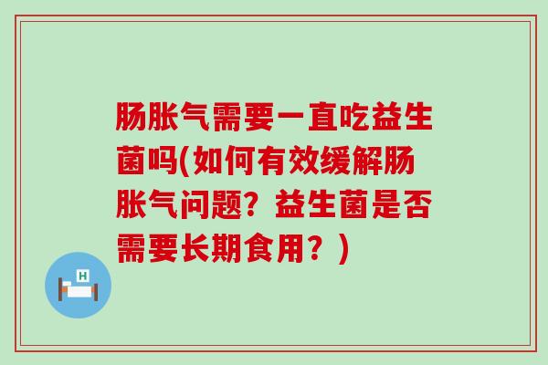 肠胀气需要一直吃益生菌吗(如何有效缓解肠胀气问题？益生菌是否需要长期食用？)