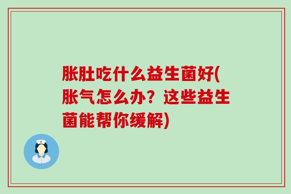 胀肚吃什么益生菌好(胀气怎么办？这些益生菌能帮你缓解)