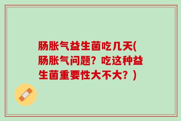 肠胀气益生菌吃几天(肠胀气问题？吃这种益生菌重要性大不大？)