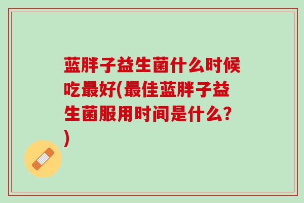 蓝胖子益生菌什么时候吃最好(最佳蓝胖子益生菌服用时间是什么？)
