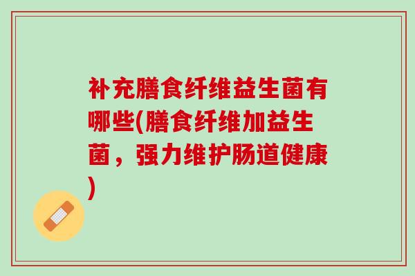 补充膳食纤维益生菌有哪些(膳食纤维加益生菌，强力维护肠道健康)