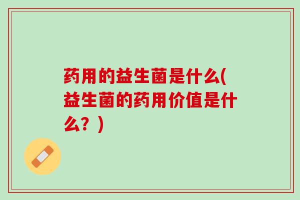 药用的益生菌是什么(益生菌的药用价值是什么？)