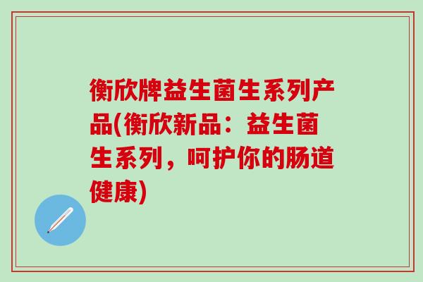衡欣牌益生菌生系列产品(衡欣新品：益生菌生系列，呵护你的肠道健康)