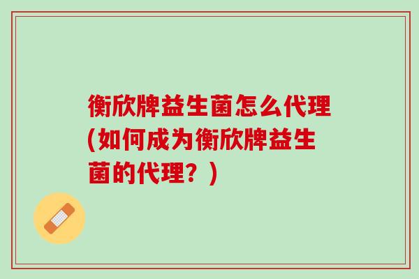 衡欣牌益生菌怎么代理(如何成为衡欣牌益生菌的代理？)