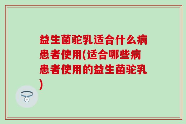 益生菌驼乳适合什么病患者使用(适合哪些病患者使用的益生菌驼乳)