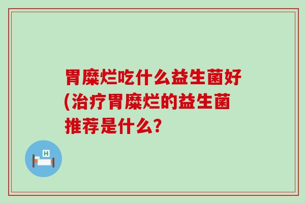 胃糜烂吃什么益生菌好(治疗胃糜烂的益生菌推荐是什么？