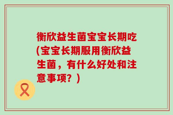 衡欣益生菌宝宝长期吃(宝宝长期服用衡欣益生菌，有什么好处和注意事项？)