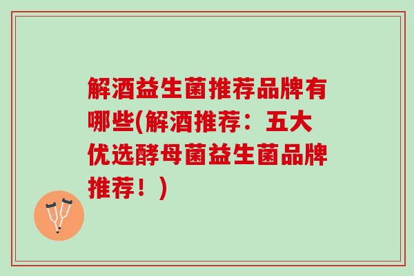 解酒益生菌推荐品牌有哪些(解酒推荐：五大优选酵母菌益生菌品牌推荐！)