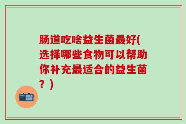 肠道吃啥益生菌最好(选择哪些食物可以帮助你补充最适合的益生菌？)