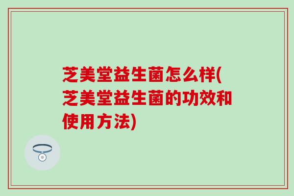 芝美堂益生菌怎么样(芝美堂益生菌的功效和使用方法)