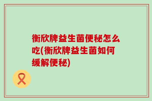 衡欣牌益生菌便秘怎么吃(衡欣牌益生菌如何缓解便秘)