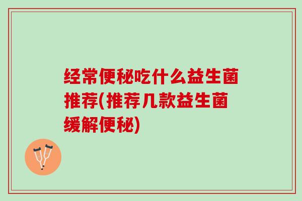 经常便秘吃什么益生菌推荐(推荐几款益生菌缓解便秘)
