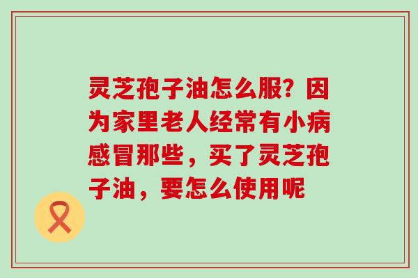 灵芝孢子油怎么服？因为家里老人经常有小病感冒那些，买了灵芝孢子油，要怎么使用呢