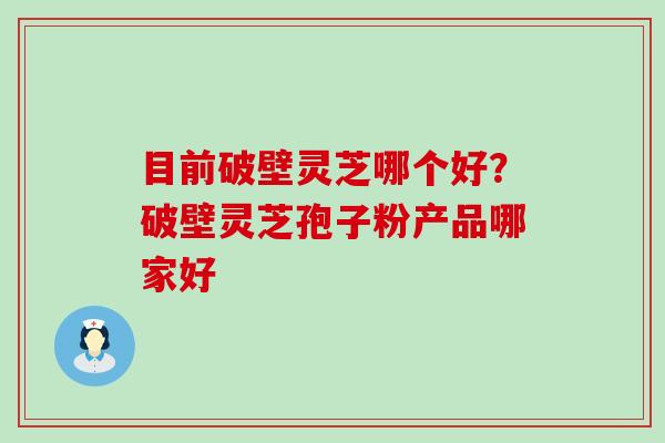目前破壁灵芝哪个好？破壁灵芝孢子粉产品哪家好
