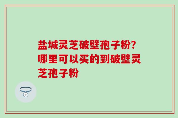 盐城灵芝破壁孢子粉？哪里可以买的到破壁灵芝孢子粉