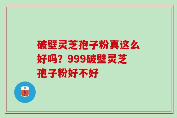 破壁灵芝孢子粉真这么好吗？999破壁灵芝孢子粉好不好