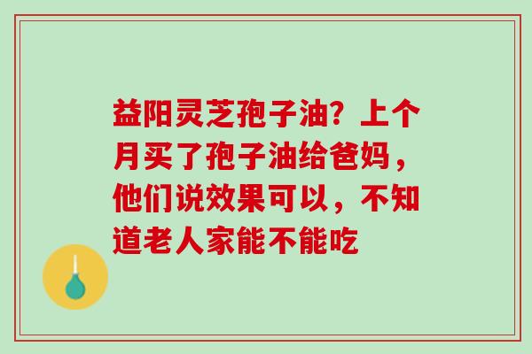 益阳灵芝孢子油？上个月买了孢子油给爸妈，他们说效果可以，不知道老人家能不能吃