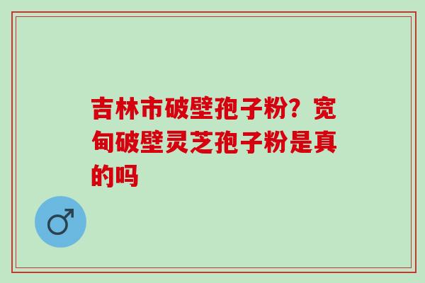 吉林市破壁孢子粉？宽甸破壁灵芝孢子粉是真的吗