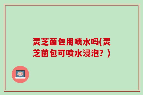 灵芝菌包用喷水吗(灵芝菌包可喷水浸泡？)