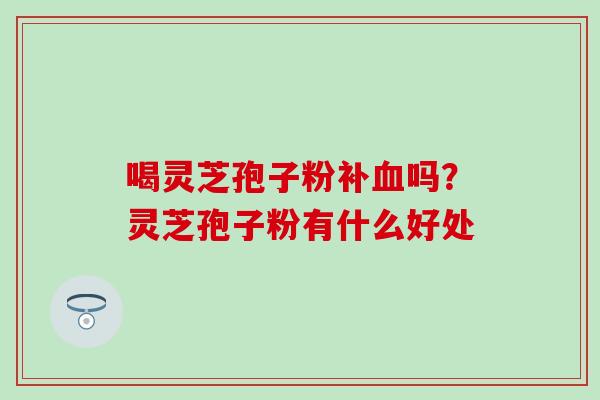 喝灵芝孢子粉补血吗？灵芝孢子粉有什么好处