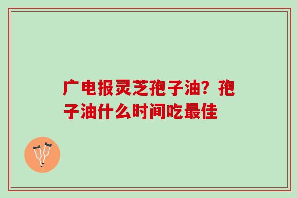 广电报灵芝孢子油？孢子油什么时间吃最佳