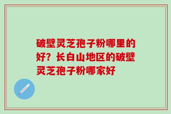 破壁灵芝孢子粉哪里的好？长白山地区的破壁灵芝孢子粉哪家好