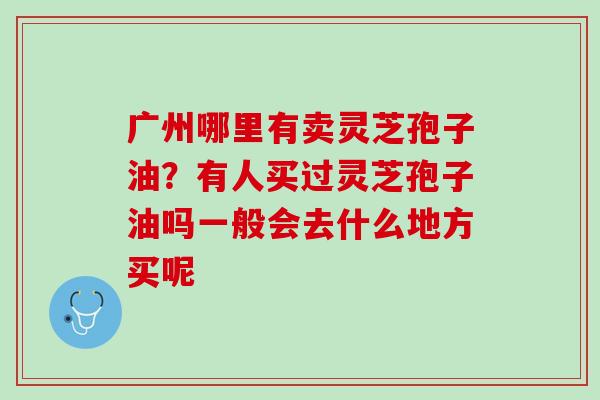 广州哪里有卖灵芝孢子油？有人买过灵芝孢子油吗一般会去什么地方买呢
