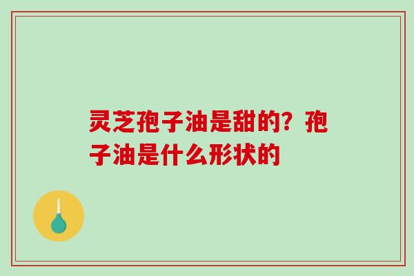灵芝孢子油是甜的？孢子油是什么形状的