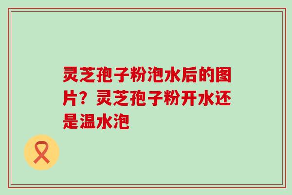 灵芝孢子粉泡水后的图片？灵芝孢子粉开水还是温水泡