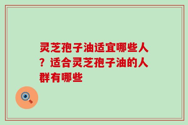 灵芝孢子油适宜哪些人？适合灵芝孢子油的人群有哪些