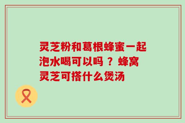 灵芝粉和葛根蜂蜜一起泡水喝可以吗 ？蜂窝灵芝可搭什么煲汤