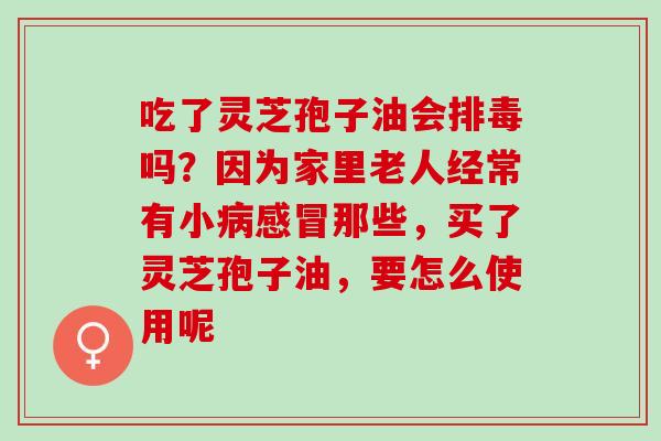 吃了灵芝孢子油会排毒吗？因为家里老人经常有小病感冒那些，买了灵芝孢子油，要怎么使用呢